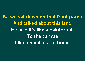 So we sat down on that front porch
And talked about this land
He said it's like a paintbrush

To the canvas
Like a needle to a thread