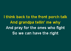 I think back to the front porch talk
And grandpa tellin' me why

And pray for the ones who fight
80 we can have the right