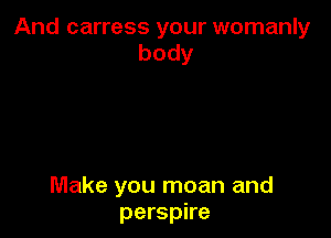 And carress your womanly
body

Make you moan and
perspire