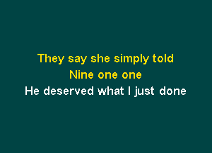 They say she simply told
Nine one one

He deserved what I just done