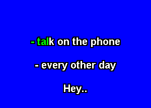 - talk on the phone

- every other day

Hey..