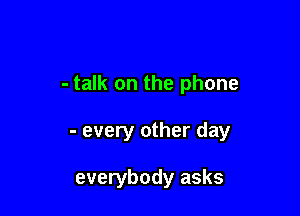 - talk on the phone

- every other day

everybody asks