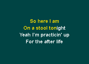 So here I am
On a stool tonight

Yeah Pm practicin' up
For the after life