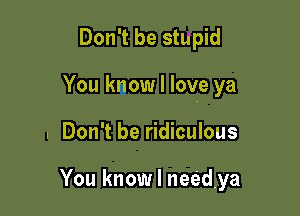 Don't be stupid

You know I love ya

. Don't be ridiculous

You know I needya