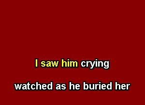 I saw him crying

watched as he buried her