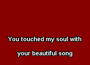 You touched my soul with

your beautiful song