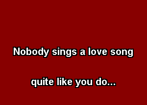 Nobody sings a love song

quite like you do...