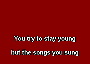 You try to stay young

but the songs you sung