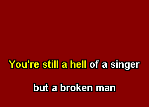You're still a hell of a singer

but a broken man