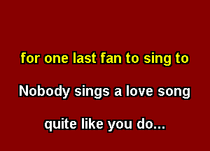 for one last fan to sing to

Nobody sings a love song

quite like you do...