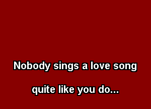 Nobody sings a love song

quite like you do...