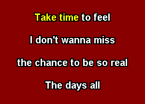 Take time to feel
I don't wanna miss

the chance to be so real

The days all