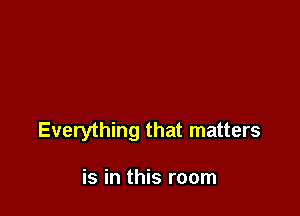 Everything that matters

is in this room