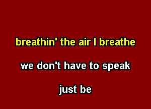 breathin' the air I breathe

we don't have to speak

just be