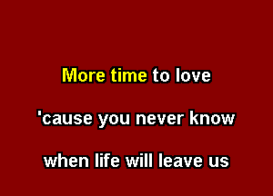 More time to love

'cause you never know

when life will leave us