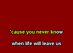 'cause you never know

when life will leave us