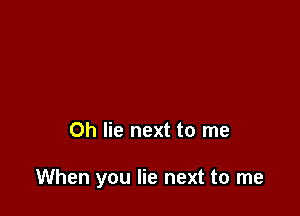 Oh lie next to me

When you lie next to me