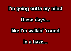 I'm going outta my mind

these days...
like I'm walkin' 'round

in a haze...