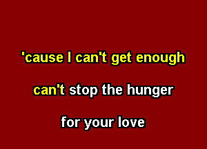 'cause I can't get enough

can't stop the hunger

for your love