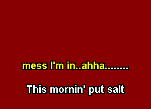 mess I'm in..ahha ........

This mornin' put salt