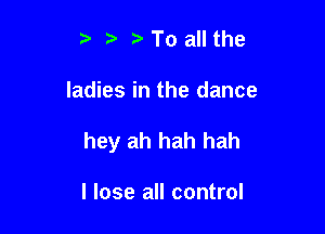 ? l i. To all the

ladies in the dance

hey ah hah hah

I lose all control