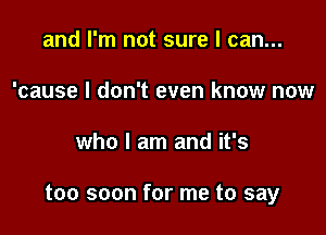 and I'm not sure I can...
'cause I don't even know now

who I am and it's

too soon for me to say