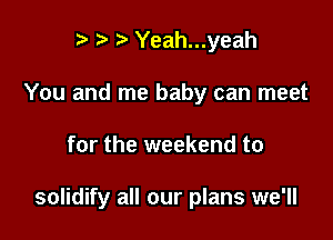 r t' Yeah...yeah
You and me baby can meet

for the weekend to

solidify all our plans we'll
