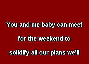 You and me baby can meet

for the weekend to

solidify all our plans we'll