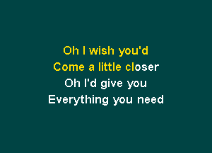 Oh I wish you'd
Come a little closer

Oh I'd give you
Everything you need