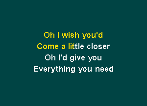 Oh I wish you'd
Come a little closer

Oh I'd give you
Everything you need