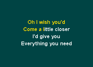 Oh I wish you'd
Come a little closer

I'd give you
Everything you need