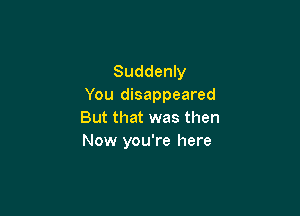 Suddenly
You disappeared

But that was then
Now you're here