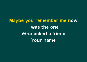 Maybe you remember me now
I was the one

Who asked a friend
Your name