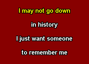 I may not go down

in history
ljust want someone

to remember me