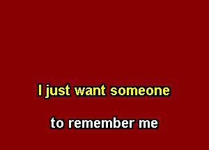 ljust want someone

to remember me