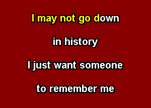 I may not go down

in history
ljust want someone

to remember me