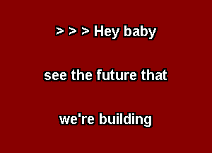 ,3 Hey baby

see the future that

we're building