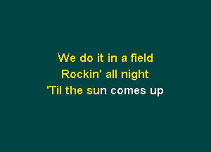 We do it in a field
Rockin' all night

'Til the sun comes up