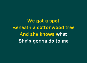 We got a spot
Beneath a cottonwood tree

And she knows what
She s gonna do to me