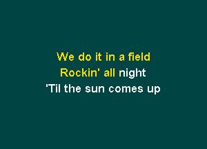 We do it in a field
Rockin' all night

'Til the sun comes up