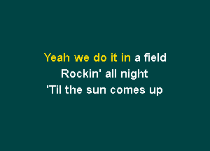 Yeah we do it in a field
Rockin' all night

'Til the sun comes up