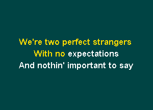 We're two perfect strangers
With no expectations

And nothin' important to say