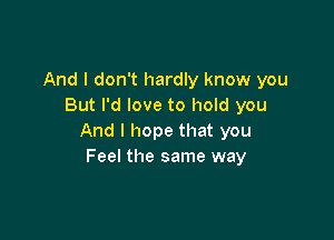 And I don't hardly know you
But I'd love to hold you

And I hope that you
Feel the same way