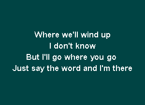 Where we'll wind up
I don't know

But I'll go where you go
Just say the word and I'm there