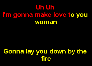 Uh Uh
I'm gonna make love to you
woman

Gonna lay you down by the
fire