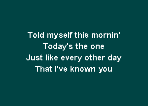 Told myself this mornin'
Today's the one

Just like every other day
That I've known you