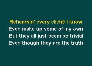 Rehearsin' every clichfe I know
Even make up some of my own

But they all just seem so trivial
Even though they are the truth