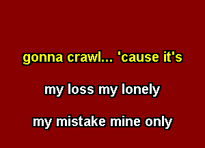 gonna crawl... 'cause it's

my loss my lonely

my mistake mine only