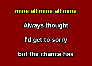 mine all mine all mine

Always thought

I'd get to sorry

but the chance has