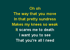 Oh oh
The way that you move
In that pretty sundress
Makes my knees so weak

It scares me to death
I want you to see
That you're all I need